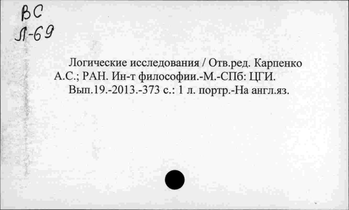 ﻿ч>с
Логические исследования / Отв.ред. Карпенко А.С.; РАН. Ин-т философии.-М.-СПб: ЦГИ.
Вып.19.-2013.-373 с.: 1 л. портр.-На англ.яз.